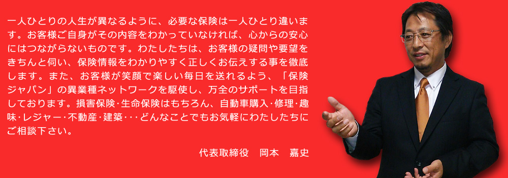 一人ひとりの人生が異なるように、必要な保険は一人ひとり違います。お客様ご自身がその内容をわかっていなければ、心からの安心にはつながらないものです。わたしたちは、お客様の疑問や要望をきちんと伺い、保険情報をわかりやすく正しくお伝えする事を徹底します。また、お客様が笑顔で楽しい毎日を送れるよう、「保険ジャパン」の異業種ネットワークを駆使し、万全のサポートを目指しております。損害保険･生命保険はもちろん、自動車購入･修理･趣味･レジャー･不動産･建築･･･どんなことでもお気軽にわたしたちにご相談下さい。代表取締役　岡本　嘉史