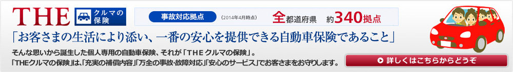 THE クルマの保険。「お客さまの生活により添い、一番の安心を提供できる自動車保険であること」そんな思いから誕生した個人専用の自動車保険、それが「THEクルマの保険」。「THEクルマの保険」は、「充実の補償内容」「万全の事故・故障対応」「安心のサービス」でお客さまをお守りします。